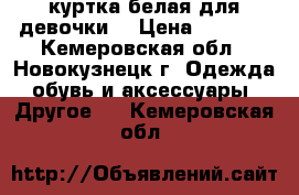 куртка белая для девочки  › Цена ­ 1 000 - Кемеровская обл., Новокузнецк г. Одежда, обувь и аксессуары » Другое   . Кемеровская обл.